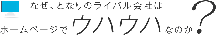 なぜ、となりのライバル会社はホームページでウハウハなのか？